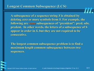 8-11Copyright © 2007 Pearson Addison-Wesley. All rights reserved. A. Levitin “Introduction to the Design & Analysis of Algorithms,” 2nd
ed., Ch. 8
Longest Common Subsequence (LCS)Longest Common Subsequence (LCS)
A subsequence of a sequence/stringA subsequence of a sequence/string SS is obtained byis obtained by
deleting zero or more symbols fromdeleting zero or more symbols from SS. For example, the. For example, the
following arefollowing are somesome subsequences of “president”: pred, sdn,subsequences of “president”: pred, sdn,
predent. In other words, the letters of a subsequence of Spredent. In other words, the letters of a subsequence of S
appear in order inappear in order in SS, but they are not required to be, but they are not required to be
consecutive.consecutive.
The longest common subsequence problem is to find aThe longest common subsequence problem is to find a
maximum length common subsequence between twomaximum length common subsequence between two
sequences.sequences.
 