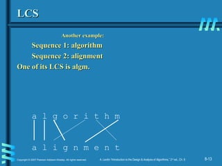 8-13Copyright © 2007 Pearson Addison-Wesley. All rights reserved. A. Levitin “Introduction to the Design & Analysis of Algorithms,” 2nd
ed., Ch. 8
LCSLCS
Another example:Another example:
Sequence 1: algorithmSequence 1: algorithm
Sequence 2: alignmentSequence 2: alignment
One of its LCS is algm.One of its LCS is algm.
a l g o r i t h m
a l i g n m e n t
 