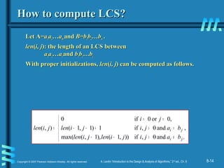 8-14Copyright © 2007 Pearson Addison-Wesley. All rights reserved. A. Levitin “Introduction to the Design & Analysis of Algorithms,” 2nd
ed., Ch. 8
How to compute LCS?How to compute LCS?
Let ALet A=a=a11aa22…a…amm andand B=bB=b11bb22…b…bnn ..
lenlen((i, ji, j): the length of an LCS between): the length of an LCS between
aa11aa22…a…aii andand bb11bb22…b…bjj
With proper initializations,With proper initializations, lenlen((i, ji, j) can be computed as follows.) can be computed as follows.
,
.and0,if)),1(),1,(max(
and0,if1)1,1(
,0or0if0
),(





≠>−−
=>+−−
==
=
ji
ji
bajijilenjilen
bajijilen
ji
jilen
 
