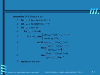 8-15Copyright © 2007 Pearson Addison-Wesley. All rights reserved. A. Levitin “Introduction to the Design & Analysis of Algorithms,” 2nd
ed., Ch. 8
procedure LCS-Length(A, B)
1. for i ← 0 to m dolen(i,0) = 0
2. for j ← 1 to n dolen(0,j) = 0
3. for i ← 1 to m do
4. for j ← 1 to n do
5. if ji ba = then 


=
+−−=
""),(
1)1,1(),(
jiprev
jilenjilen
6. else if )1,(),1( −≥− jilenjilen
7. then 


=
−=
""),(
),1(),(
jiprev
jilenjilen
8. else 


=
−=
""),(
)1,(),(
jiprev
jilenjilen
9. return len and prev
 