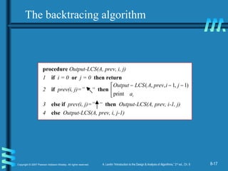 8-17Copyright © 2007 Pearson Addison-Wesley. All rights reserved. A. Levitin “Introduction to the Design & Analysis of Algorithms,” 2nd
ed., Ch. 8
procedure Output-LCS(A, prev, i, j)
1 if i = 0 or j = 0 then return
2 if prev(i, j)=” “ then 

 −−−
ia
jiprevALCSOutput
print
)1,1,,(
3 else if prev(i, j)=” “ then Output-LCS(A, prev, i-1, j)
4 else Output-LCS(A, prev, i, j-1)
The backtracing algorithm
 