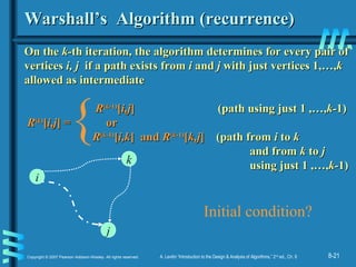 8-21Copyright © 2007 Pearson Addison-Wesley. All rights reserved. A. Levitin “Introduction to the Design & Analysis of Algorithms,” 2nd
ed., Ch. 8
Warshall’s Algorithm (recurrence)Warshall’s Algorithm (recurrence)
On theOn the k-k-th iteration, the algorithm determines for every pair ofth iteration, the algorithm determines for every pair of
verticesvertices i, ji, j if a path exists fromif a path exists from ii andand jj with just vertices 1,…,with just vertices 1,…,kk
allowedallowed asas intermediateintermediate
RR((kk-1)-1)
[[i,ji,j]] (path using just 1 ,…,(path using just 1 ,…,k-k-1)1)
RR((kk))
[[i,ji,j] =] = oror
RR((kk-1)-1)
[[i,ki,k] and] and RR((kk-1)-1)
[[k,jk,j]] (path from(path from ii toto kk
and fromand from kk toto jj
using just 1 ,…,using just 1 ,…,k-k-1)1)
i
j
k
{
Initial condition?
 