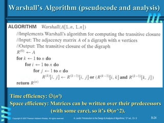 8-24Copyright © 2007 Pearson Addison-Wesley. All rights reserved. A. Levitin “Introduction to the Design & Analysis of Algorithms,” 2nd
ed., Ch. 8
Warshall’s Algorithm (pseudocode and analysis)Warshall’s Algorithm (pseudocode and analysis)
Time efficiency:Time efficiency: ΘΘ((nn33
))
Space efficiency: Matrices can be written over their predecessorsSpace efficiency: Matrices can be written over their predecessors
(with some care), so it’s(with some care), so it’s ΘΘ((nn^2).^2).
 