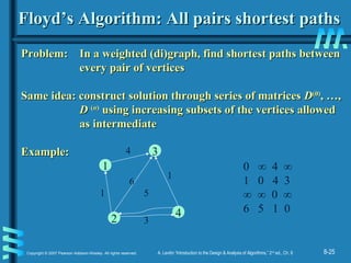 8-25Copyright © 2007 Pearson Addison-Wesley. All rights reserved. A. Levitin “Introduction to the Design & Analysis of Algorithms,” 2nd
ed., Ch. 8
Floyd’s Algorithm: All pairs shortest pathsFloyd’s Algorithm: All pairs shortest paths
Problem: In a weighted (di)graph, find shortest paths betweenProblem: In a weighted (di)graph, find shortest paths between
every pair of verticesevery pair of vertices
Same idea: construct solution through series of matricesSame idea: construct solution through series of matrices DD(0)(0)
, …,, …,
DD ((nn))
using increasing subsets of the vertices allowedusing increasing subsets of the vertices allowed
as intermediateas intermediate
Example:Example: 3
4
2
1
4
1
6
1
5
3
0 ∞ 4 ∞
1 0 4 3
∞ ∞ 0 ∞
6 5 1 0
 