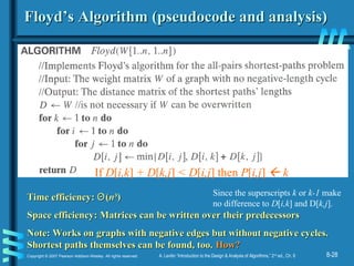 8-28Copyright © 2007 Pearson Addison-Wesley. All rights reserved. A. Levitin “Introduction to the Design & Analysis of Algorithms,” 2nd
ed., Ch. 8
Floyd’s Algorithm (pseudocode and analysis)Floyd’s Algorithm (pseudocode and analysis)
Time efficiency:Time efficiency: ΘΘ((nn33
))
Space efficiency: Matrices can be written over their predecessorsSpace efficiency: Matrices can be written over their predecessors
Note: Works on graphs with negative edges but without negative cycles.Note: Works on graphs with negative edges but without negative cycles.
Shortest paths themselves can be found, too.Shortest paths themselves can be found, too. How?How?
If D[i,k] + D[k,j] < D[i,j] then P[i,j]  k
Since the superscripts k or k-1 make
no difference to D[i,k] and D[k,j].
 
