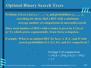8-29Copyright © 2007 Pearson Addison-Wesley. All rights reserved. A. Levitin “Introduction to the Design & Analysis of Algorithms,” 2nd
ed., Ch. 8
Optimal Binary Search TreesOptimal Binary Search Trees
Problem: GivenProblem: Given nn keyskeys aa11 < …<< …< aann and probabilitiesand probabilities pp11,, …,…, ppnn
searching for them, find a BST with a minimumsearching for them, find a BST with a minimum
average number of comparisons in successful search.average number of comparisons in successful search.
Since total number of BSTs withSince total number of BSTs with nn nodes is given by C(2nodes is given by C(2nn,,nn)/)/
((nn+1), which grows exponentially, brute force is hopeless.+1), which grows exponentially, brute force is hopeless.
Example: What is an optimal BST for keysExample: What is an optimal BST for keys AA,, BB,, CC, and, and DD withwith
search probabilities 0.1, 0.2, 0.4, and 0.3, respectively?search probabilities 0.1, 0.2, 0.4, and 0.3, respectively?
D
A
B
C
Average # of comparisons
= 1*0.4 + 2*(0.2+0.3) + 3*0.1
= 1.7
 