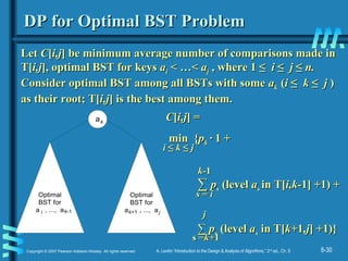8-30Copyright © 2007 Pearson Addison-Wesley. All rights reserved. A. Levitin “Introduction to the Design & Analysis of Algorithms,” 2nd
ed., Ch. 8
DP for Optimal BST ProblemDP for Optimal BST Problem
LetLet CC[[i,ji,j] be minimum average number of comparisons made in] be minimum average number of comparisons made in
T[T[i,ji,j], optimal BST for keys], optimal BST for keys aaii < …<< …< aajj ,, where 1 ≤where 1 ≤ ii ≤≤ jj ≤≤ n.n.
Consider optimal BST among all BSTs with someConsider optimal BST among all BSTs with some aakk ((ii ≤≤ kk ≤≤ jj ))
as their root; T[as their root; T[i,ji,j] is the best among them.] is the best among them.
a
Optimal
BST for
a , ..., a
Optimal
BST for
a , ..., ai
k
k-1 k+1 j
CC[[i,ji,j] =] =
min {min {ppkk ·· 1 +1 +
∑∑ ppss (level(level aass in T[in T[i,k-i,k-1] +1)1] +1) ++
∑∑ ppss (level(level aass in T[in T[k+k+11,j,j] +1)}] +1)}
ii ≤≤ kk ≤≤ jj
ss == ii
k-k-11
s =s =k+k+11
jj
 
