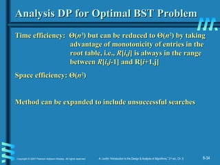 8-34Copyright © 2007 Pearson Addison-Wesley. All rights reserved. A. Levitin “Introduction to the Design & Analysis of Algorithms,” 2nd
ed., Ch. 8
Analysis DP for Optimal BST ProblemAnalysis DP for Optimal BST Problem
Time efficiency:Time efficiency: ΘΘ((nn33
) but can be reduced to) but can be reduced to ΘΘ((nn22
)) by takingby taking
advantage of monotonicity of entries in theadvantage of monotonicity of entries in the
root table, i.e.,root table, i.e., RR[[i,ji,j] is always in the range] is always in the range
betweenbetween RR[[i,ji,j-1] and R[-1] and R[ii+1,j]+1,j]
Space efficiency:Space efficiency: ΘΘ((nn22
))
Method can be expanded to include unsuccessful searchesMethod can be expanded to include unsuccessful searches
 