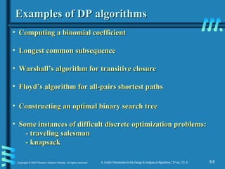 8-5Copyright © 2007 Pearson Addison-Wesley. All rights reserved. A. Levitin “Introduction to the Design & Analysis of Algorithms,” 2nd
ed., Ch. 8
Examples of DP algorithmsExamples of DP algorithms
• Computing a binomial coefficientComputing a binomial coefficient
• Longest common subsequenceLongest common subsequence
• Warshall’s algorithm for transitive closureWarshall’s algorithm for transitive closure
• Floyd’s algorithm for all-pairs shortest pathsFloyd’s algorithm for all-pairs shortest paths
• Constructing an optimal binary search treeConstructing an optimal binary search tree
• Some instances of difficult discrete optimization problems:Some instances of difficult discrete optimization problems:
- traveling salesman- traveling salesman
- knapsack- knapsack
 