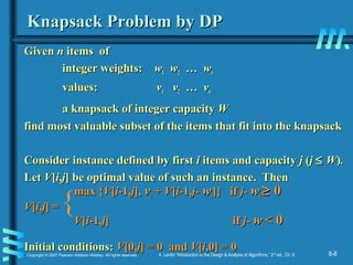 8-8Copyright © 2007 Pearson Addison-Wesley. All rights reserved. A. Levitin “Introduction to the Design & Analysis of Algorithms,” 2nd
ed., Ch. 8
Knapsack Problem by DPKnapsack Problem by DP
GivenGiven nn items ofitems of
integer weights:integer weights: ww11 ww22 … w… wnn
values:values: vv11 vv22 … v… vnn
a knapsack of integer capacitya knapsack of integer capacity WW
find most valuable subset of the items that fit into the knapsackfind most valuable subset of the items that fit into the knapsack
Consider instance defined by firstConsider instance defined by first ii items and capacityitems and capacity jj ((jj ≤≤ WW))..
LetLet VV[[ii,,jj] be optimal value of such an instance. Then] be optimal value of such an instance. Then
max {max {VV[[ii-1,-1,jj],], vvii ++ VV[[ii-1,-1,j-j- wwii]} if]} if j-j- wwii ≥≥ 00
VV[[ii,,jj] =] =
VV[[ii-1,-1,jj] if] if j-j- wwii < 0< 0
Initial conditions:Initial conditions: VV[0,[0,jj] = 0 and] = 0 and VV[[ii,0] = 0,0] = 0
{
 