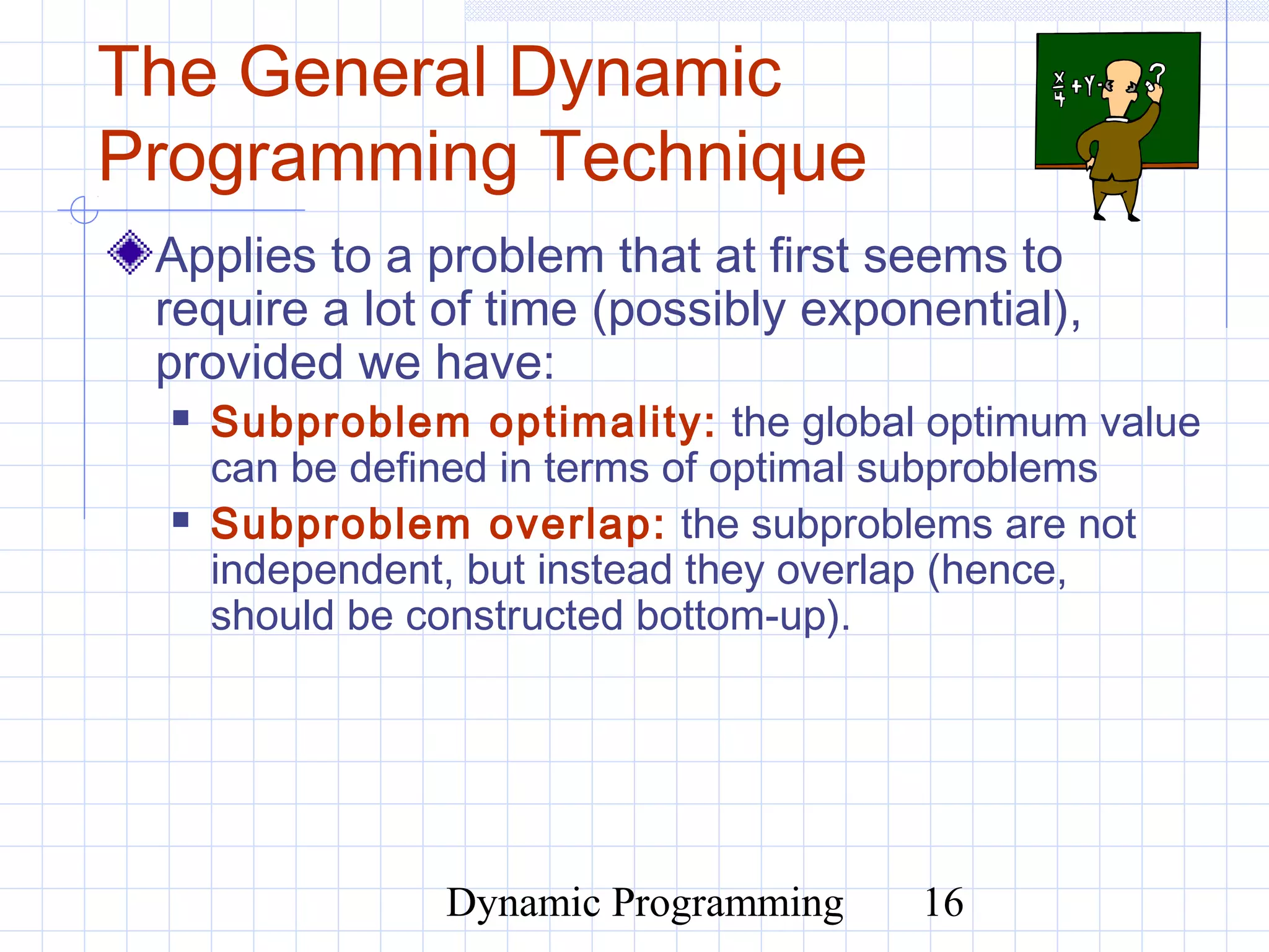 Dynamic Programming 16
The General Dynamic
Programming Technique
Applies to a problem that at first seems to
require a lot of time (possibly exponential),
provided we have:
 Subproblem optimality: the global optimum value
can be defined in terms of optimal subproblems
 Subproblem overlap: the subproblems are not
independent, but instead they overlap (hence,
should be constructed bottom-up).
 