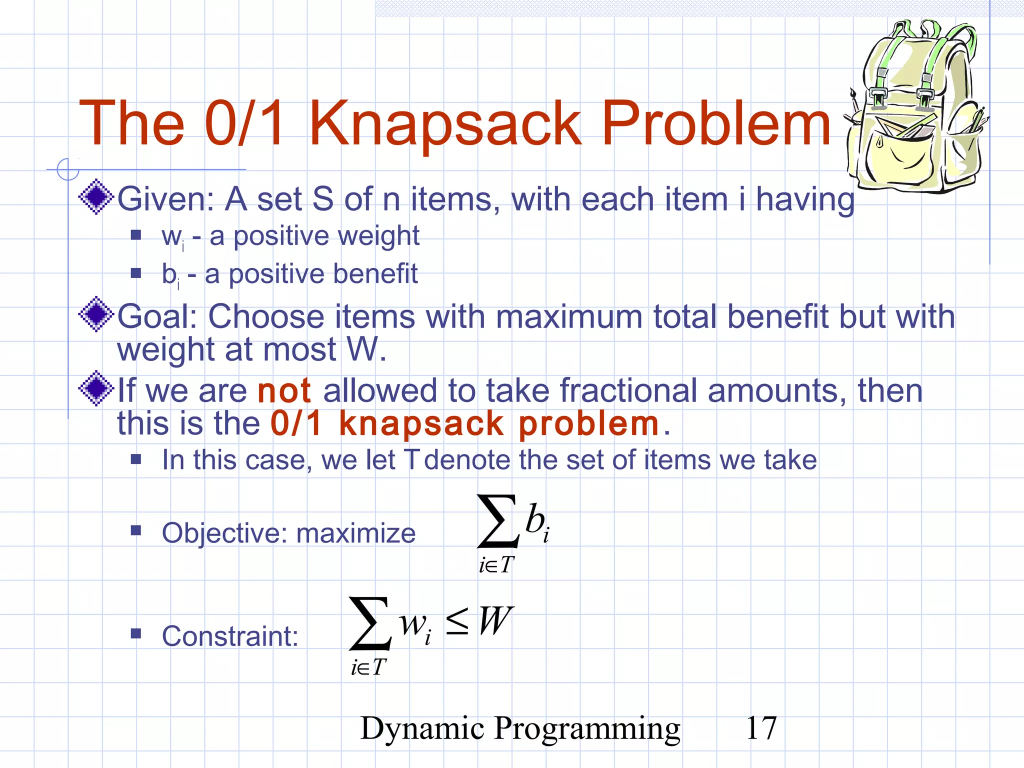 Dynamic Programming 17
The 0/1 Knapsack Problem
Given: A set S of n items, with each item i having
 wi - a positive weight
 bi - a positive benefit
Goal: Choose items with maximum total benefit but with
weight at most W.
If we are not allowed to take fractional amounts, then
this is the 0/1 knapsack problem.
 In this case, we let Tdenote the set of items we take
 Objective: maximize
 Constraint:
∑∈Ti
ib
∑∈
≤
Ti
i Ww
 