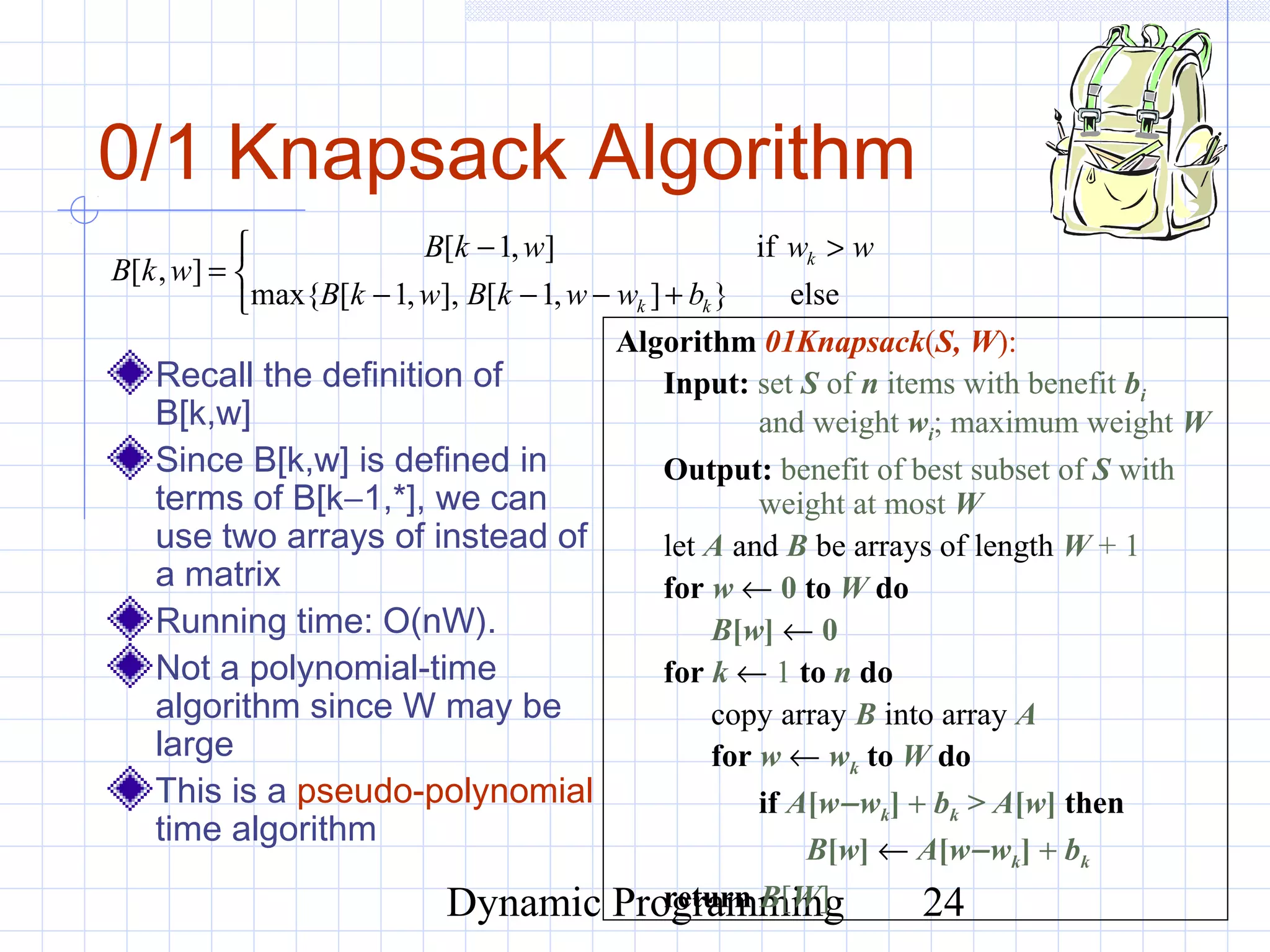 Dynamic Programming 24
0/1 Knapsack Algorithm
Recall the definition of
B[k,w]
Since B[k,w] is defined in
terms of B[k−1,*], we can
use two arrays of instead of
a matrix
Running time: O(nW).
Not a polynomial-time
algorithm since W may be
large
This is a pseudo-polynomial
time algorithm
Algorithm 01Knapsack(S, W):
Input: set S of n items with benefit bi
and weight wi; maximum weight W
Output: benefit of best subset of S with
weight at most W
let A and B be arrays of length W + 1
for w ← 0 to W do
B[w] ← 0
for k ← 1 to n do
copy array B into array A
for w ← wk to W do
if A[w−wk] + bk > A[w] then
B[w] ← A[w−wk] + bk
return B[W]



+−−−
>−
=
else}],1[],,1[max{
if],1[
],[
kk
k
bwwkBwkB
wwwkB
wkB
 