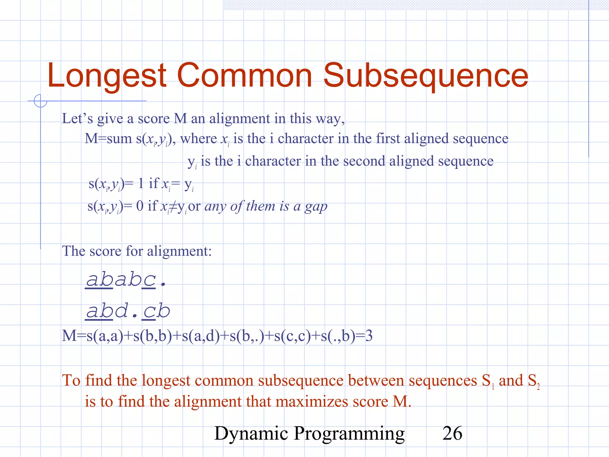 Dynamic Programming 26
Longest Common Subsequence
Let’s give a score M an alignment in this way,
M=sum s(xi,yi), where xi is the i character in the first aligned sequence
yi is the i character in the second aligned sequence
s(xi,yi)= 1 if xi= yi
s(xi,yi)= 0 if xi≠yior any of them is a gap
The score for alignment:
ababc.
abd.cb
M=s(a,a)+s(b,b)+s(a,d)+s(b,.)+s(c,c)+s(.,b)=3
To find the longest common subsequence between sequences S1 and S2
is to find the alignment that maximizes score M.
 