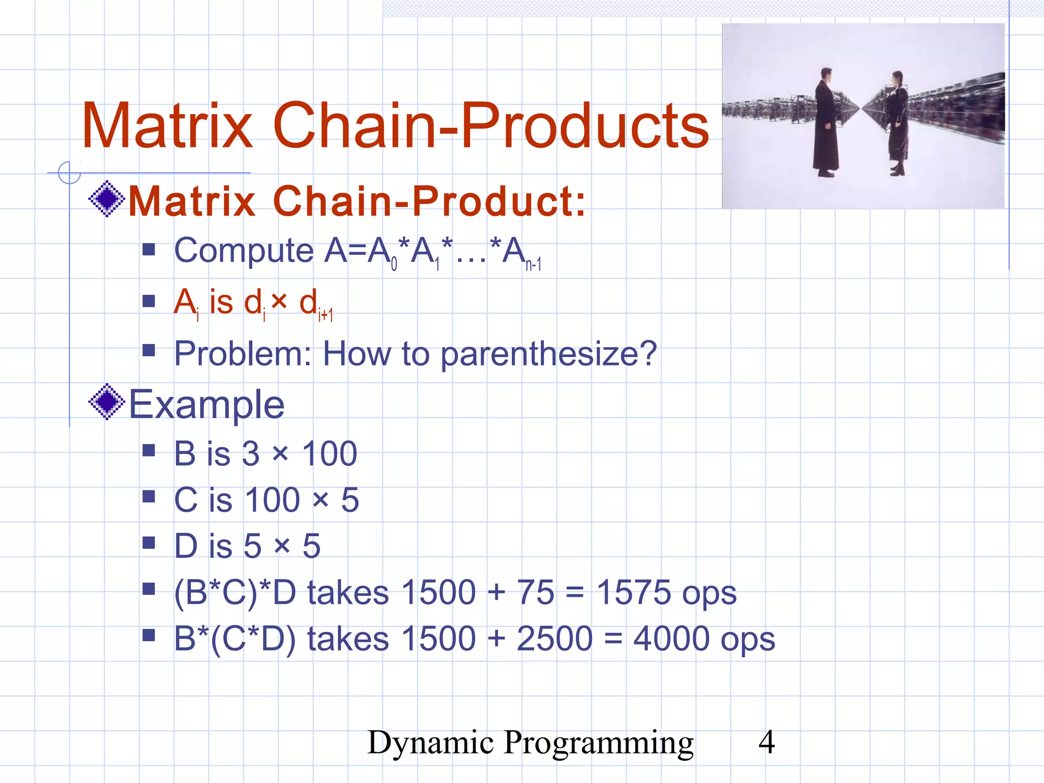 Dynamic Programming 4
Matrix Chain-Products
Matrix Chain-Product:
 Compute A=A0*A1*…*An-1
 Ai is di × di+1
 Problem: How to parenthesize?
Example
 B is 3 × 100
 C is 100 × 5
 D is 5 × 5
 (B*C)*D takes 1500 + 75 = 1575 ops
 B*(C*D) takes 1500 + 2500 = 4000 ops
 