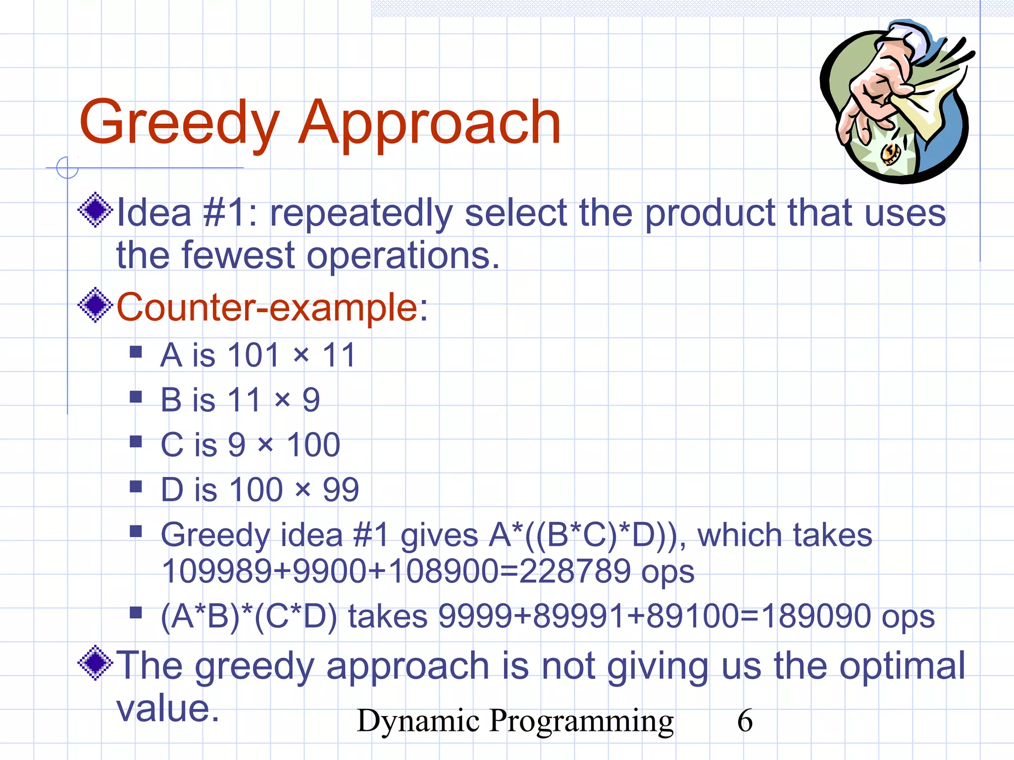 Dynamic Programming 6
Greedy Approach
Idea #1: repeatedly select the product that uses
the fewest operations.
Counter-example:
 A is 101 × 11
 B is 11 × 9
 C is 9 × 100
 D is 100 × 99
 Greedy idea #1 gives A*((B*C)*D)), which takes
109989+9900+108900=228789 ops
 (A*B)*(C*D) takes 9999+89991+89100=189090 ops
The greedy approach is not giving us the optimal
value.
 