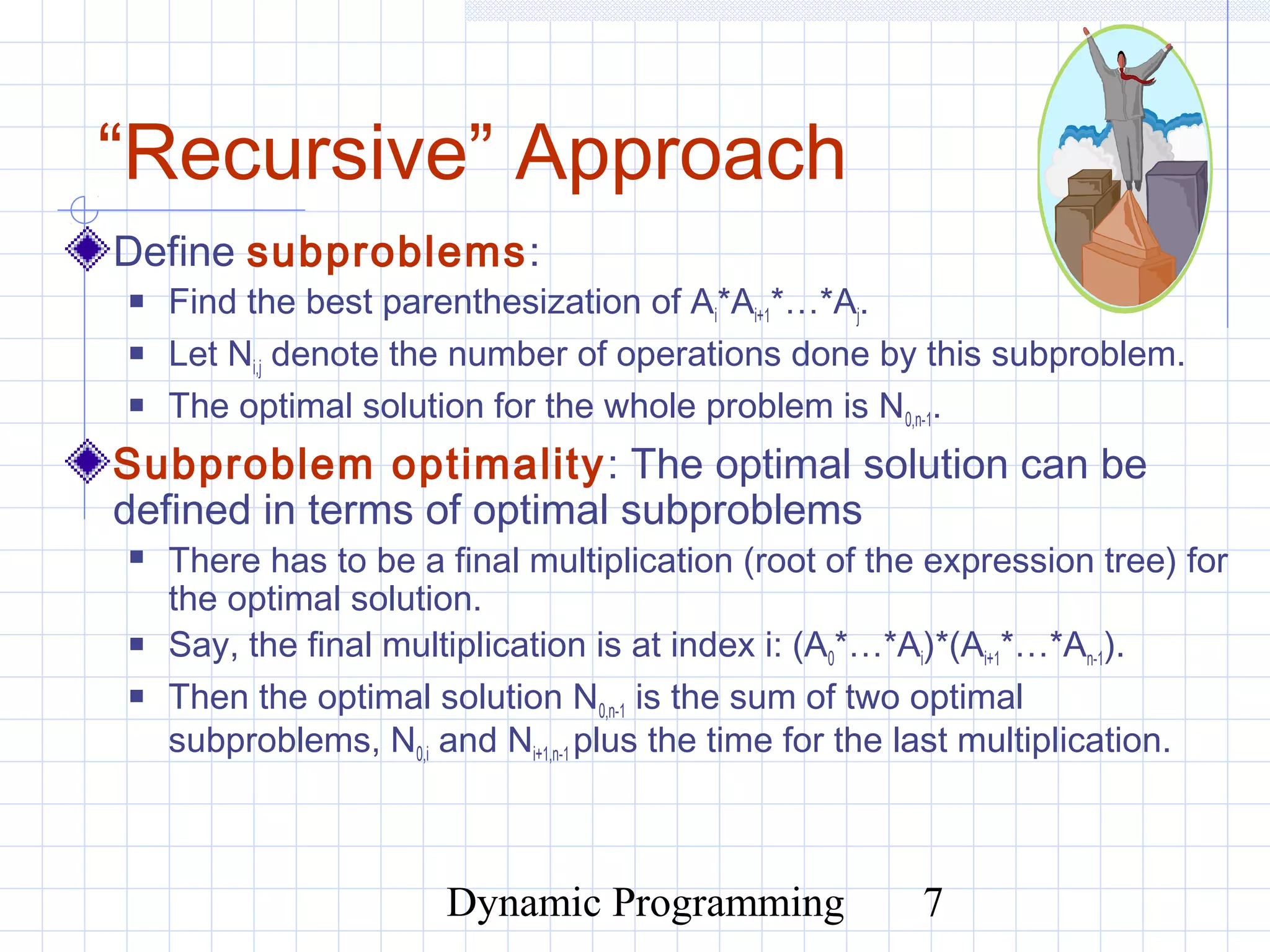 Dynamic Programming 7
“Recursive” Approach
Define subproblems:
 Find the best parenthesization of Ai*Ai+1*…*Aj.
 Let Ni,j denote the number of operations done by this subproblem.
 The optimal solution for the whole problem is N0,n-1.
Subproblem optimality: The optimal solution can be
defined in terms of optimal subproblems
 There has to be a final multiplication (root of the expression tree) for
the optimal solution.
 Say, the final multiplication is at index i: (A0*…*Ai)*(Ai+1*…*An-1).
 Then the optimal solution N0,n-1 is the sum of two optimal
subproblems, N0,i and Ni+1,n-1 plus the time for the last multiplication.
 