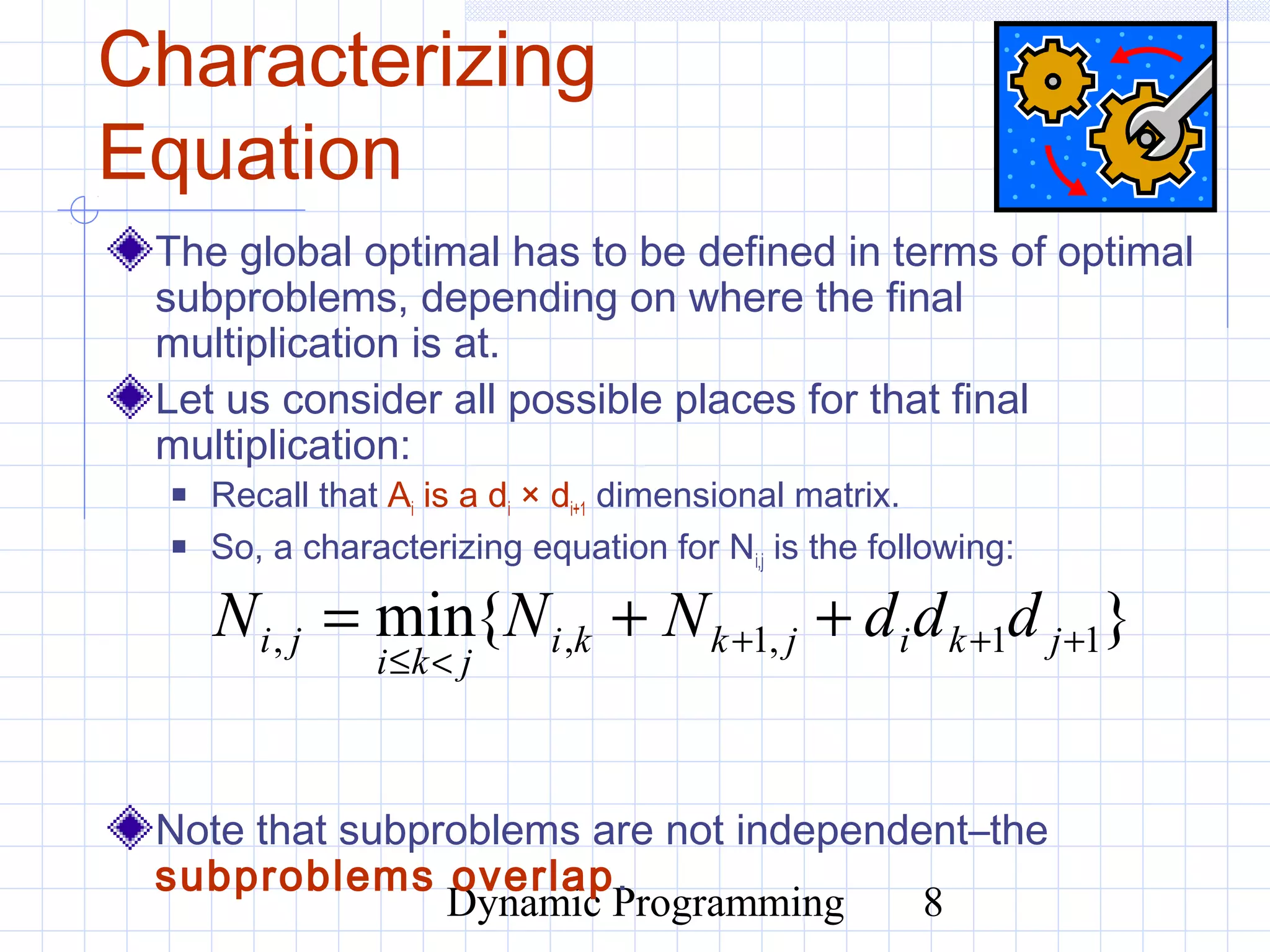 Dynamic Programming 8
Characterizing
Equation
The global optimal has to be defined in terms of optimal
subproblems, depending on where the final
multiplication is at.
Let us consider all possible places for that final
multiplication:
 Recall that Ai is a di × di+1 dimensional matrix.
 So, a characterizing equation for Ni,j is the following:
Note that subproblems are not independent–the
subproblems overlap.
}{min 11,1,, +++
<≤
++= jkijkki
jki
ji dddNNN
 