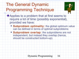 Dynamic Programming 16
The General Dynamic
Programming Technique
Applies to a problem that at first seems to
require a lot of time (possibly exponential),
provided we have:
 Subproblem optimality: the global optimum value
can be defined in terms of optimal subproblems
 Subproblem overlap: the subproblems are not
independent, but instead they overlap (hence,
should be constructed bottom-up).
 