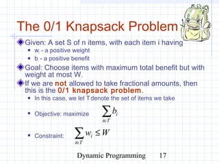 Dynamic Programming 17
The 0/1 Knapsack Problem
Given: A set S of n items, with each item i having
 wi - a positive weight
 bi - a positive benefit
Goal: Choose items with maximum total benefit but with
weight at most W.
If we are not allowed to take fractional amounts, then
this is the 0/1 knapsack problem.
 In this case, we let Tdenote the set of items we take
 Objective: maximize
 Constraint:
∑∈Ti
ib
∑∈
≤
Ti
i Ww
 