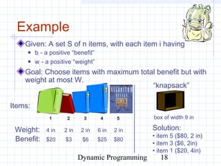 Dynamic Programming 18
Given: A set S of n items, with each item i having
 bi - a positive “benefit”
 wi - a positive “weight”
Goal: Choose items with maximum total benefit but with
weight at most W.
Example
Weight:
Benefit:
1 2 3 4 5
4 in 2 in 2 in 6 in 2 in
$20 $3 $6 $25 $80
Items:
box of width 9 in
Solution:
• item 5 ($80, 2 in)
• item 3 ($6, 2in)
• item 1 ($20, 4in)
“knapsack”
 