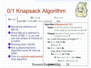 Dynamic Programming 24
0/1 Knapsack Algorithm
Recall the definition of
B[k,w]
Since B[k,w] is defined in
terms of B[k−1,*], we can
use two arrays of instead of
a matrix
Running time: O(nW).
Not a polynomial-time
algorithm since W may be
large
This is a pseudo-polynomial
time algorithm
Algorithm 01Knapsack(S, W):
Input: set S of n items with benefit bi
and weight wi; maximum weight W
Output: benefit of best subset of S with
weight at most W
let A and B be arrays of length W + 1
for w ← 0 to W do
B[w] ← 0
for k ← 1 to n do
copy array B into array A
for w ← wk to W do
if A[w−wk] + bk > A[w] then
B[w] ← A[w−wk] + bk
return B[W]



+−−−
>−
=
else}],1[],,1[max{
if],1[
],[
kk
k
bwwkBwkB
wwwkB
wkB
 