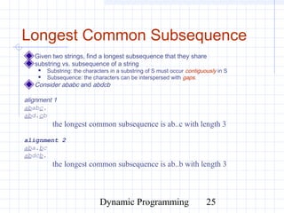 Dynamic Programming 25
Longest Common Subsequence
Given two strings, find a longest subsequence that they share
substring vs. subsequence of a string
 Substring: the characters in a substring of S must occur contiguously in S
 Subsequence: the characters can be interspersed with gaps.
Consider ababc and abdcb
alignment 1
ababc.
abd.cb
the longest common subsequence is ab..c with length 3
alignment 2
aba.bc
abdcb.
the longest common subsequence is ab..b with length 3
 