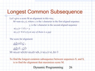 Dynamic Programming 26
Longest Common Subsequence
Let’s give a score M an alignment in this way,
M=sum s(xi,yi), where xi is the i character in the first aligned sequence
yi is the i character in the second aligned sequence
s(xi,yi)= 1 if xi= yi
s(xi,yi)= 0 if xi≠yior any of them is a gap
The score for alignment:
ababc.
abd.cb
M=s(a,a)+s(b,b)+s(a,d)+s(b,.)+s(c,c)+s(.,b)=3
To find the longest common subsequence between sequences S1 and S2
is to find the alignment that maximizes score M.
 
