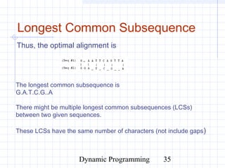 Dynamic Programming 35
Longest Common Subsequence
Thus, the optimal alignment is
The longest common subsequence is
G.A.T.C.G..A
There might be multiple longest common subsequences (LCSs)
between two given sequences.
These LCSs have the same number of characters (not include gaps)
 