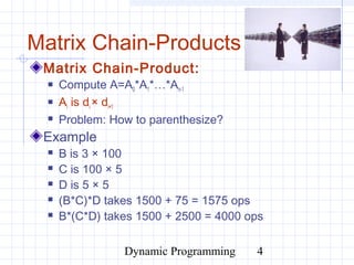 Dynamic Programming 4
Matrix Chain-Products
Matrix Chain-Product:
 Compute A=A0*A1*…*An-1
 Ai is di × di+1
 Problem: How to parenthesize?
Example
 B is 3 × 100
 C is 100 × 5
 D is 5 × 5
 (B*C)*D takes 1500 + 75 = 1575 ops
 B*(C*D) takes 1500 + 2500 = 4000 ops
 