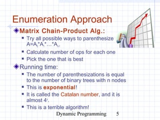 Dynamic Programming 5
Enumeration Approach
Matrix Chain-Product Alg.:
 Try all possible ways to parenthesize
A=A0*A1*…*An-1
 Calculate number of ops for each one
 Pick the one that is best
Running time:
 The number of parenthesizations is equal
to the number of binary trees with n nodes
 This is exponential!
 It is called the Catalan number, and it is
almost 4n
.
 This is a terrible algorithm!
 