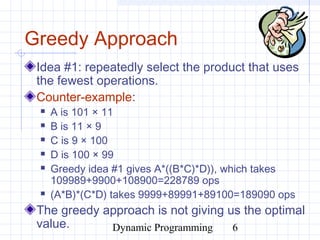 Dynamic Programming 6
Greedy Approach
Idea #1: repeatedly select the product that uses
the fewest operations.
Counter-example:
 A is 101 × 11
 B is 11 × 9
 C is 9 × 100
 D is 100 × 99
 Greedy idea #1 gives A*((B*C)*D)), which takes
109989+9900+108900=228789 ops
 (A*B)*(C*D) takes 9999+89991+89100=189090 ops
The greedy approach is not giving us the optimal
value.
 