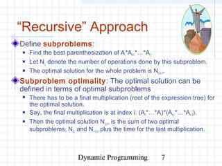 Dynamic Programming 7
“Recursive” Approach
Define subproblems:
 Find the best parenthesization of Ai*Ai+1*…*Aj.
 Let Ni,j denote the number of operations done by this subproblem.
 The optimal solution for the whole problem is N0,n-1.
Subproblem optimality: The optimal solution can be
defined in terms of optimal subproblems
 There has to be a final multiplication (root of the expression tree) for
the optimal solution.
 Say, the final multiplication is at index i: (A0*…*Ai)*(Ai+1*…*An-1).
 Then the optimal solution N0,n-1 is the sum of two optimal
subproblems, N0,i and Ni+1,n-1 plus the time for the last multiplication.
 