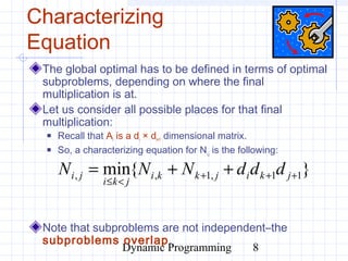 Dynamic Programming 8
Characterizing
Equation
The global optimal has to be defined in terms of optimal
subproblems, depending on where the final
multiplication is at.
Let us consider all possible places for that final
multiplication:
 Recall that Ai is a di × di+1 dimensional matrix.
 So, a characterizing equation for Ni,j is the following:
Note that subproblems are not independent–the
subproblems overlap.
}{min 11,1,, +++
<≤
++= jkijkki
jki
ji dddNNN
 