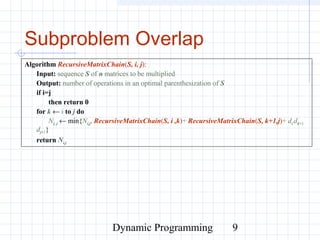 Dynamic Programming 9
Subproblem Overlap
Algorithm RecursiveMatrixChain(S, i, j):
Input: sequence S of n matrices to be multiplied
Output: number of operations in an optimal parenthesization of S
if i=j
then return 0
for k ← i to j do
Ni, j ← min{Ni,j, RecursiveMatrixChain(S, i ,k)+ RecursiveMatrixChain(S, k+1,j)+ di dk+1
dj+1}
return Ni,j
 
