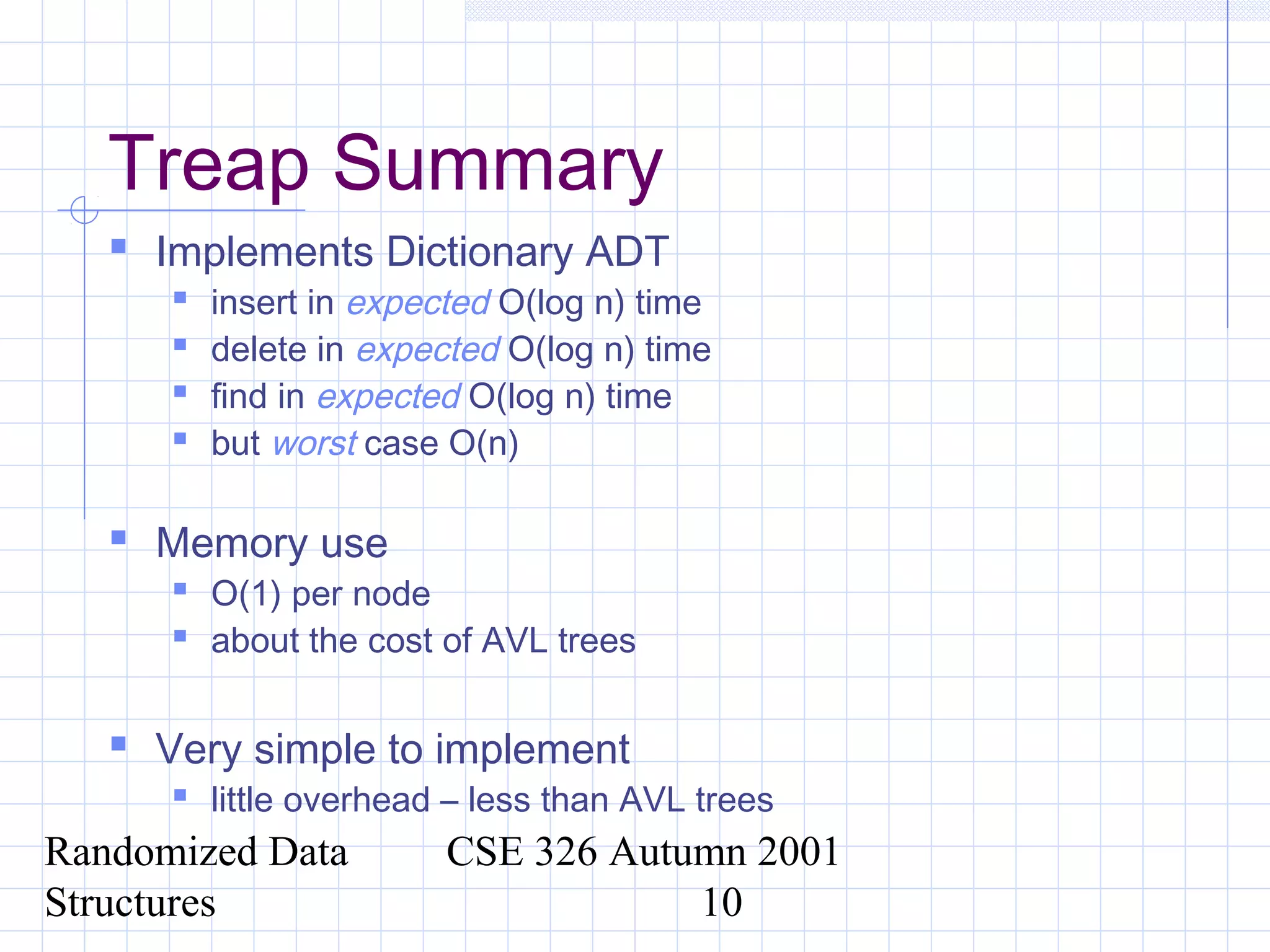 Randomized Data
Structures
CSE 326 Autumn 2001
10
Treap Summary
 Implements Dictionary ADT
 insert in expected O(log n) time
 delete in expected O(log n) time
 find in expected O(log n) time
 but worst case O(n)
 Memory use
 O(1) per node
 about the cost of AVL trees
 Very simple to implement
 little overhead – less than AVL trees
 