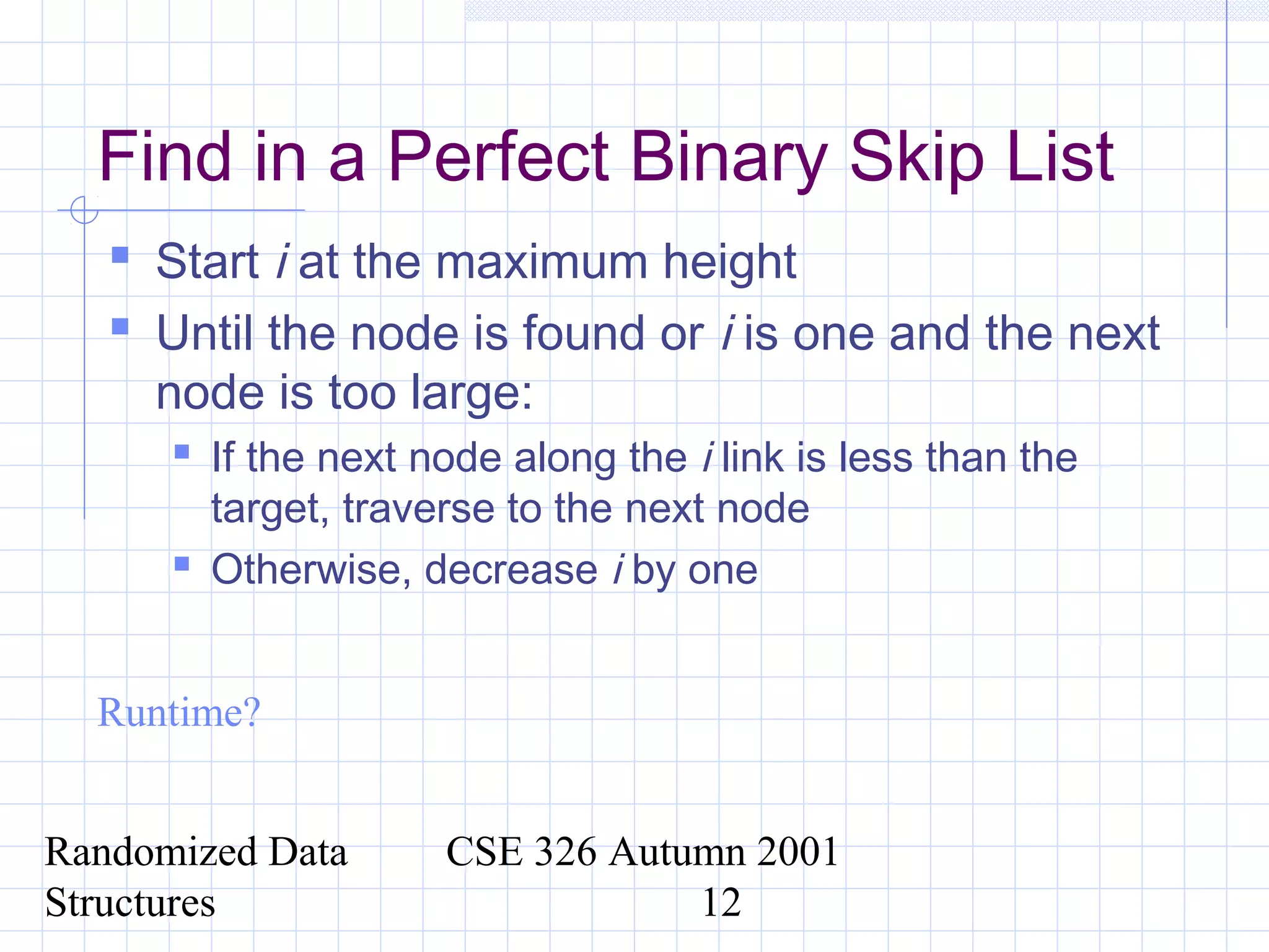 Randomized Data
Structures
CSE 326 Autumn 2001
12
Find in a Perfect Binary Skip List
 Start i at the maximum height
 Until the node is found or i is one and the next
node is too large:
 If the next node along the i link is less than the
target, traverse to the next node
 Otherwise, decrease i by one
Runtime?
 