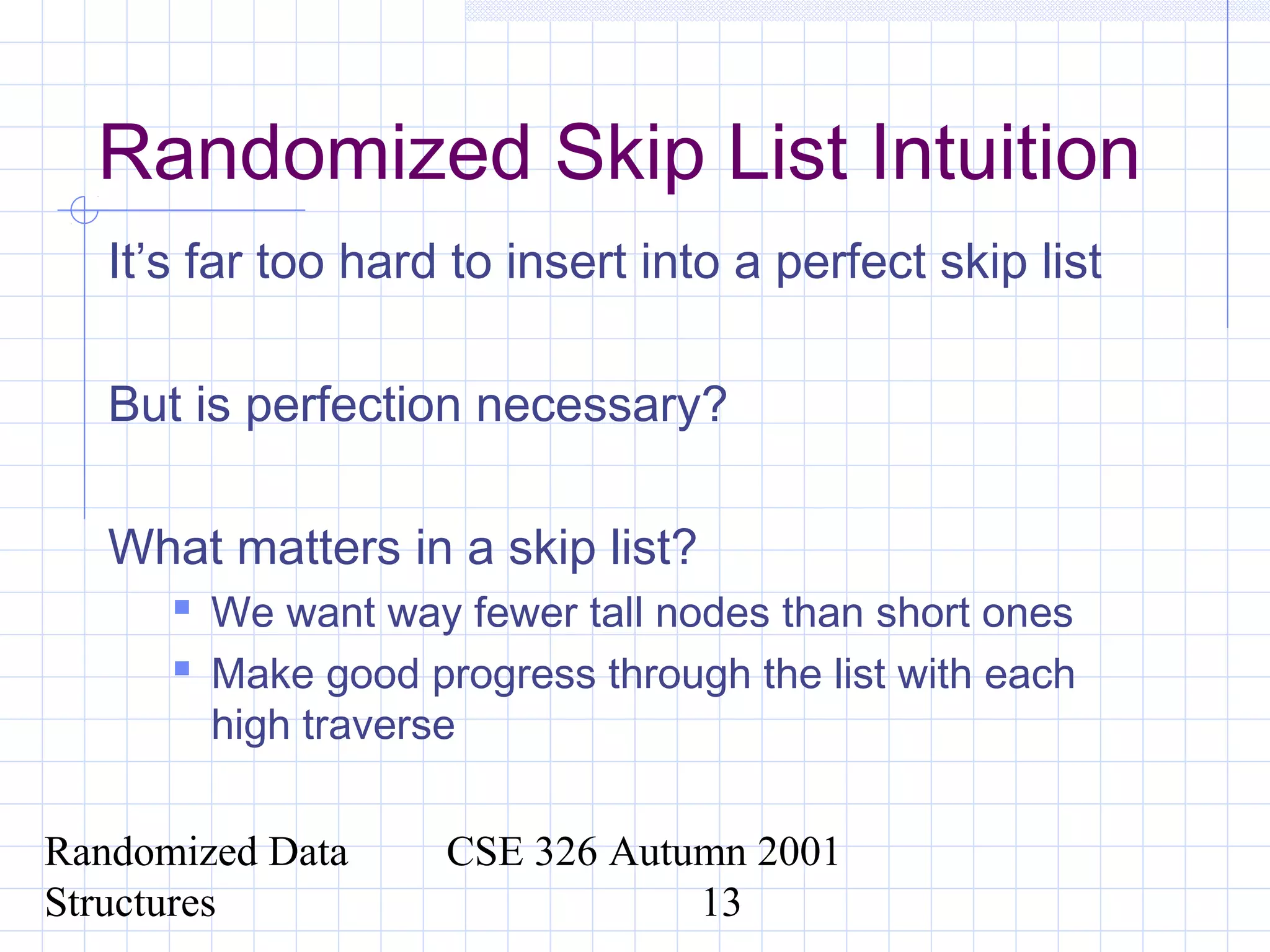 Randomized Data
Structures
CSE 326 Autumn 2001
13
Randomized Skip List Intuition
It’s far too hard to insert into a perfect skip list
But is perfection necessary?
What matters in a skip list?
 We want way fewer tall nodes than short ones
 Make good progress through the list with each
high traverse
 