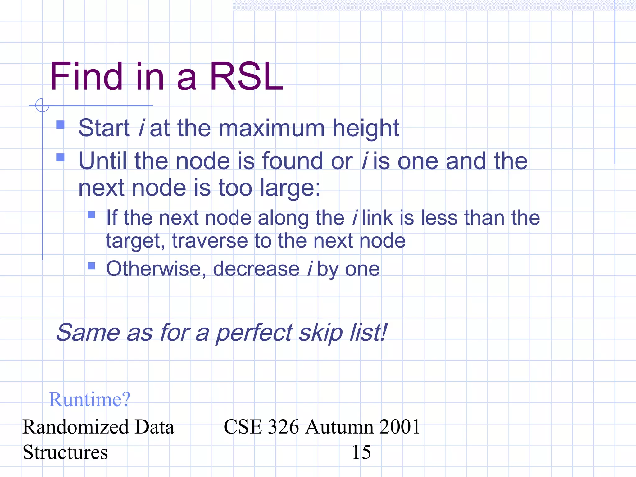 Randomized Data
Structures
CSE 326 Autumn 2001
15
Find in a RSL
 Start i at the maximum height
 Until the node is found or i is one and the
next node is too large:
 If the next node along the i link is less than the
target, traverse to the next node
 Otherwise, decrease i by one
Same as for a perfect skip list!
Runtime?
 