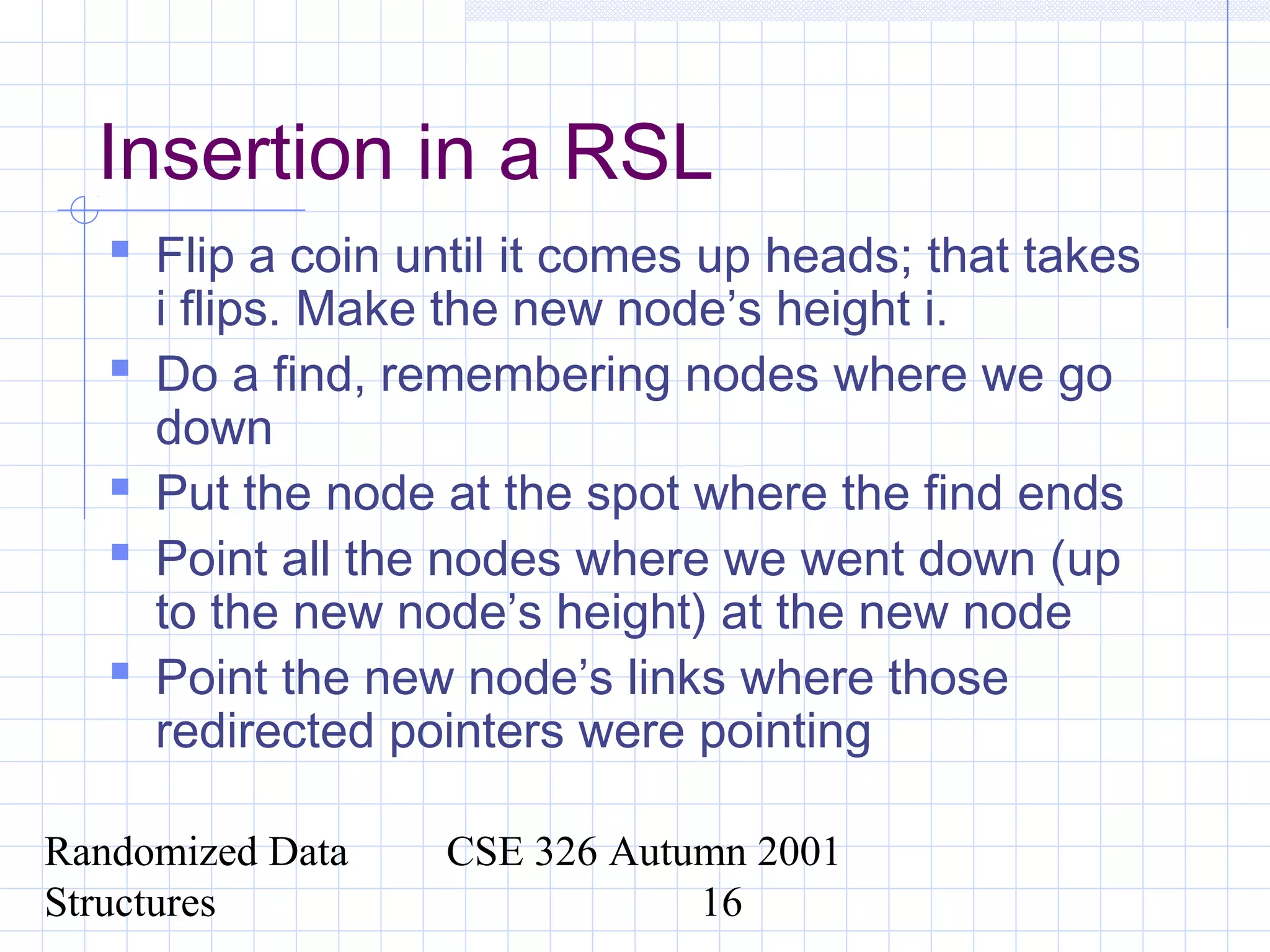 Randomized Data
Structures
CSE 326 Autumn 2001
16
Insertion in a RSL
 Flip a coin until it comes up heads; that takes
i flips. Make the new node’s height i.
 Do a find, remembering nodes where we go
down
 Put the node at the spot where the find ends
 Point all the nodes where we went down (up
to the new node’s height) at the new node
 Point the new node’s links where those
redirected pointers were pointing
 