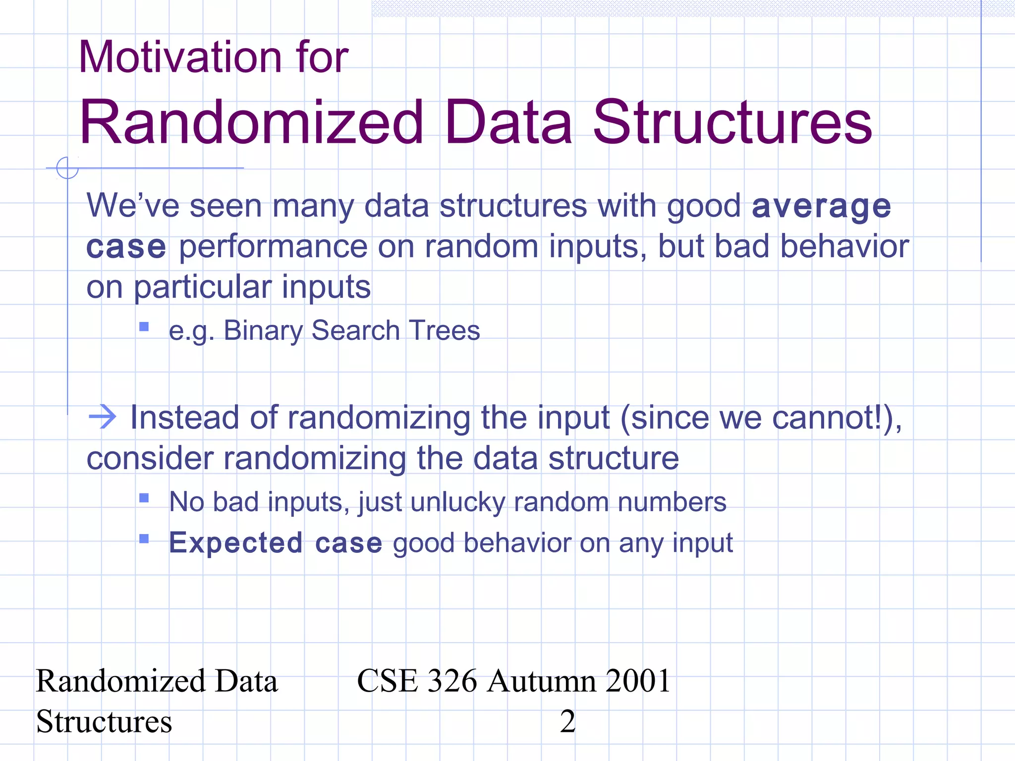 Randomized Data
Structures
CSE 326 Autumn 2001
2
Motivation for
Randomized Data Structures
We’ve seen many data structures with good average
case performance on random inputs, but bad behavior
on particular inputs
 e.g. Binary Search Trees
 Instead of randomizing the input (since we cannot!),
consider randomizing the data structure
 No bad inputs, just unlucky random numbers
 Expected case good behavior on any input
 