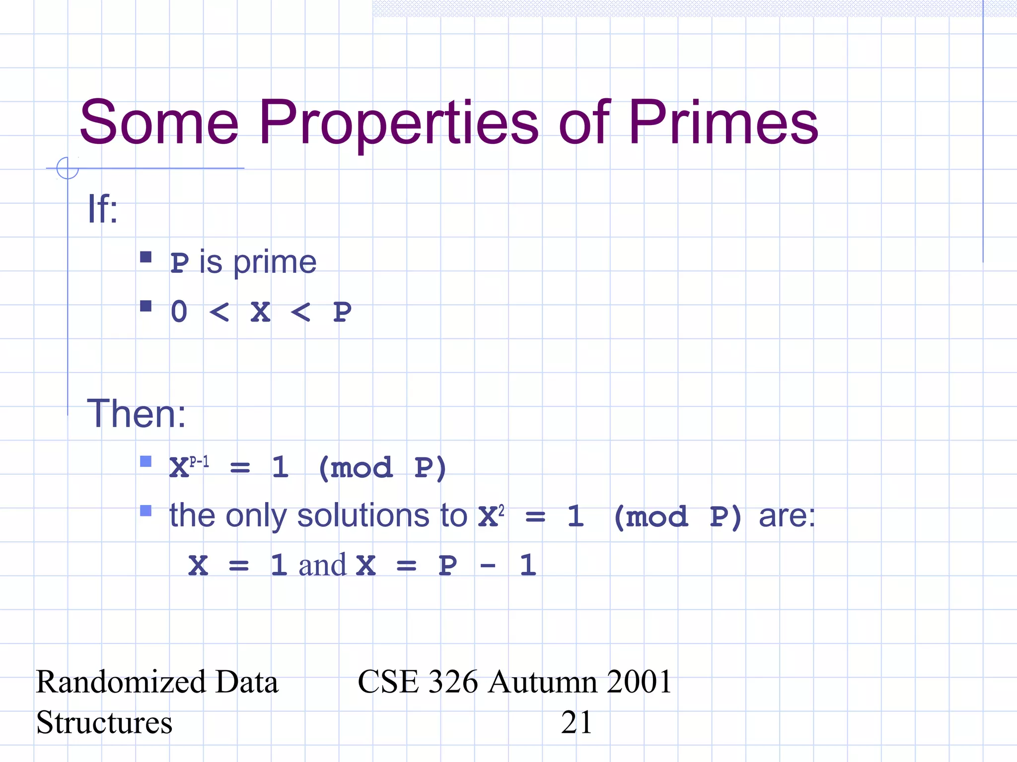 Randomized Data
Structures
CSE 326 Autumn 2001
21
Some Properties of Primes
If:
 P is prime
 0 < X < P
Then:
 XP-1
= 1 (mod P)
 the only solutions to X2
= 1 (mod P) are:
X = 1 and X = P - 1
 
