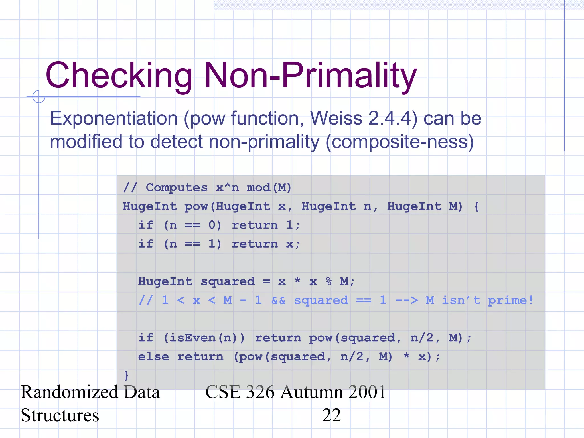 Randomized Data
Structures
CSE 326 Autumn 2001
22
Checking Non-Primality
Exponentiation (pow function, Weiss 2.4.4) can be
modified to detect non-primality (composite-ness)
// Computes x^n mod(M)
HugeInt pow(HugeInt x, HugeInt n, HugeInt M) {
if (n == 0) return 1;
if (n == 1) return x;
HugeInt squared = x * x % M;
// 1 < x < M - 1 && squared == 1 --> M isn’t prime!
if (isEven(n)) return pow(squared, n/2, M);
else return (pow(squared, n/2, M) * x);
}
 