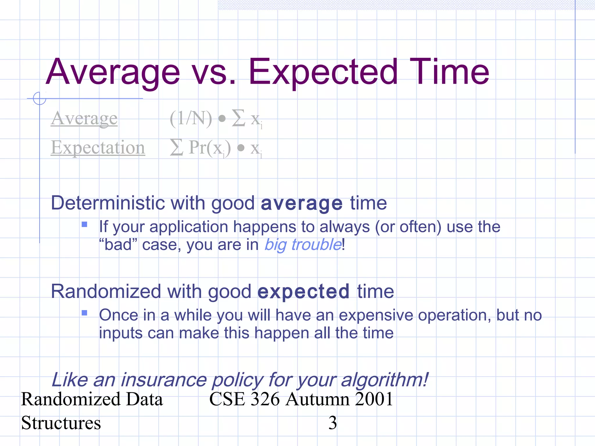 Randomized Data
Structures
CSE 326 Autumn 2001
3
Average vs. Expected Time
Average (1/N) • ∑ xi
Expectation ∑ Pr(xi) • xi
Deterministic with good average time
 If your application happens to always (or often) use the
“bad” case, you are in big trouble!
Randomized with good expected time
 Once in a while you will have an expensive operation, but no
inputs can make this happen all the time
Like an insurance policy for your algorithm!
 