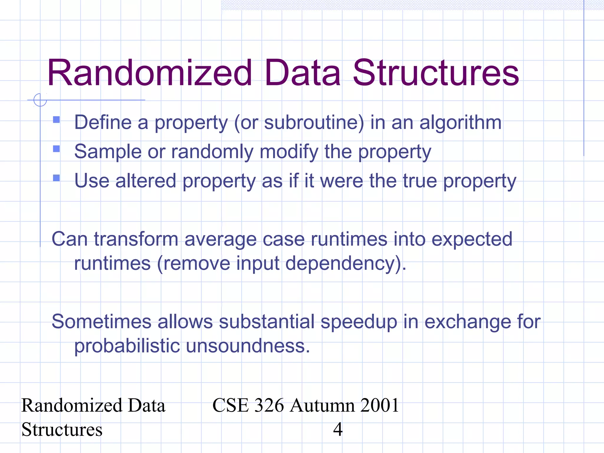 Randomized Data
Structures
CSE 326 Autumn 2001
4
Randomized Data Structures
 Define a property (or subroutine) in an algorithm
 Sample or randomly modify the property
 Use altered property as if it were the true property
Can transform average case runtimes into expected
runtimes (remove input dependency).
Sometimes allows substantial speedup in exchange for
probabilistic unsoundness.
 