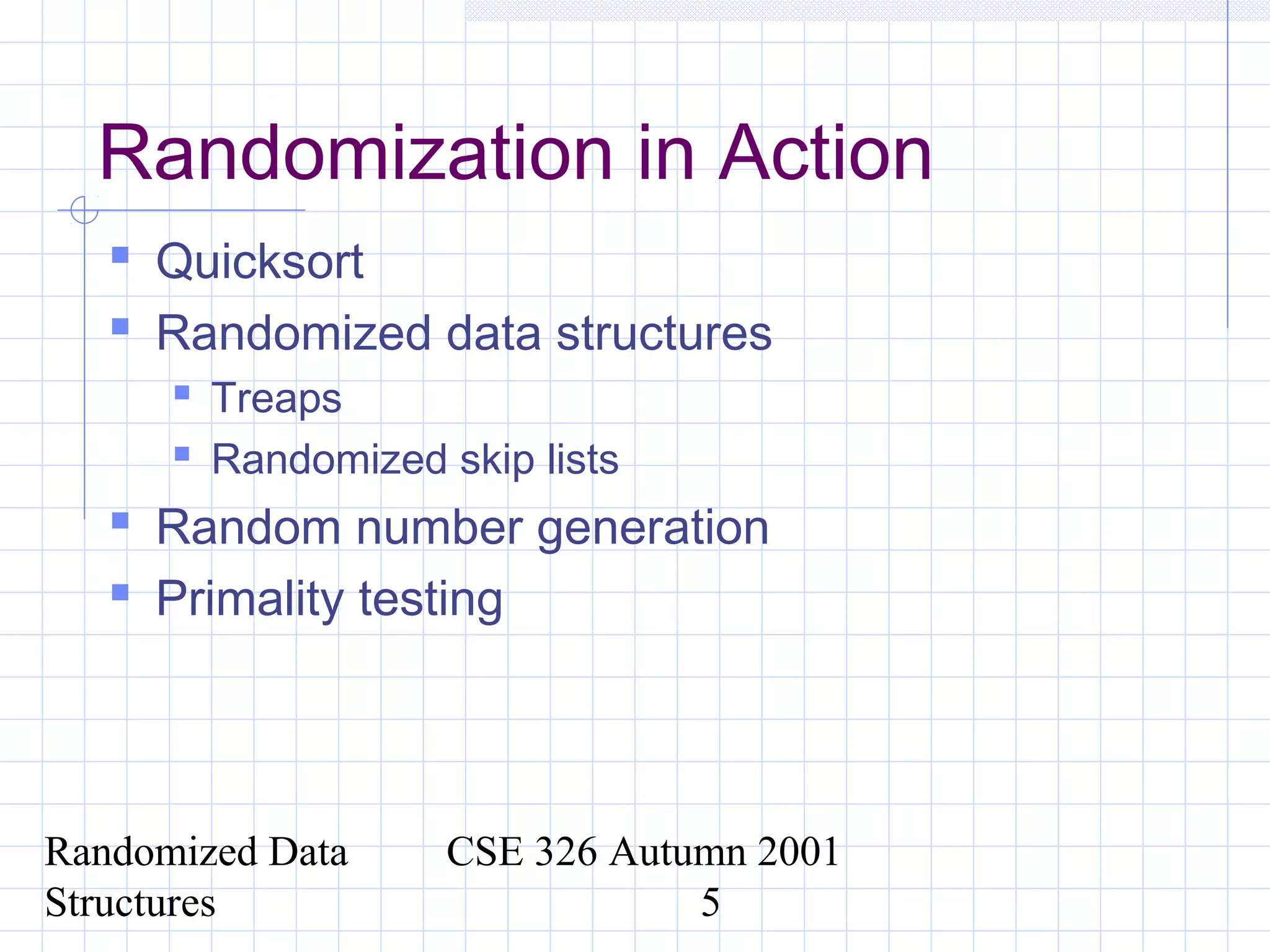 Randomized Data
Structures
CSE 326 Autumn 2001
5
Randomization in Action
 Quicksort
 Randomized data structures
 Treaps
 Randomized skip lists
 Random number generation
 Primality testing
 