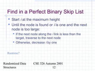 Randomized Data
Structures
CSE 326 Autumn 2001
12
Find in a Perfect Binary Skip List
 Start i at the maximum height
 Until the node is found or i is one and the next
node is too large:
 If the next node along the i link is less than the
target, traverse to the next node
 Otherwise, decrease i by one
Runtime?
 