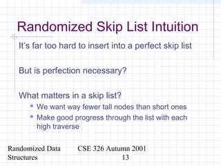 Randomized Data
Structures
CSE 326 Autumn 2001
13
Randomized Skip List Intuition
It’s far too hard to insert into a perfect skip list
But is perfection necessary?
What matters in a skip list?
 We want way fewer tall nodes than short ones
 Make good progress through the list with each
high traverse
 