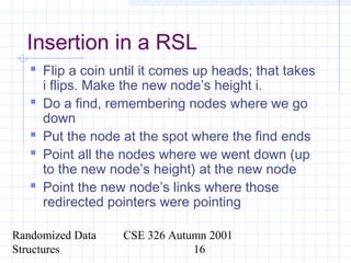Randomized Data
Structures
CSE 326 Autumn 2001
16
Insertion in a RSL
 Flip a coin until it comes up heads; that takes
i flips. Make the new node’s height i.
 Do a find, remembering nodes where we go
down
 Put the node at the spot where the find ends
 Point all the nodes where we went down (up
to the new node’s height) at the new node
 Point the new node’s links where those
redirected pointers were pointing
 