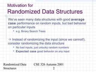 Randomized Data
Structures
CSE 326 Autumn 2001
2
Motivation for
Randomized Data Structures
We’ve seen many data structures with good average
case performance on random inputs, but bad behavior
on particular inputs
 e.g. Binary Search Trees
 Instead of randomizing the input (since we cannot!),
consider randomizing the data structure
 No bad inputs, just unlucky random numbers
 Expected case good behavior on any input
 